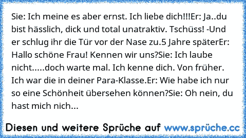 Sie: Ich meine es aber ernst. Ich liebe dich!!!
Er: Ja..du bist hässlich, dick und total unatraktiv. Tschüss! -Und er schlug ihr die Tür vor der Nase zu.
5 Jahre später
Er: Hallo schöne Frau! Kennen wir uns?
Sie: Ich laube nicht.....doch warte mal. Ich kenne dich. Von früher. Ich war die in deiner Para-Klasse.
Er: Wie habe ich nur so eine Schönheit übersehen können?
Sie: Oh nein, du hast mich n...