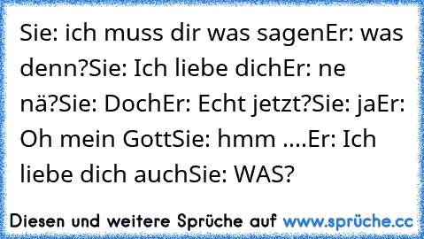 Sie: ich muss dir was sagen
Er: was denn?
Sie: Ich liebe dich
Er: ne nä?
Sie: Doch
Er: Echt jetzt?
Sie: ja
Er: Oh mein Gott
Sie: hmm ....
Er: Ich liebe dich auch
Sie: WAS?