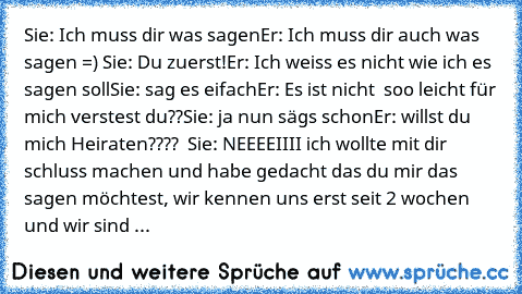 Sie: Ich muss dir was sagen
Er: Ich muss dir auch was sagen =) ♥
Sie: Du zuerst!
Er: Ich weiss es nicht wie ich es sagen soll
Sie: sag es eifach
Er: Es ist nicht  soo leicht für mich verstest du??
Sie: ja nun sägs schon
Er: willst du mich Heiraten???? ♥ ♥
Sie: NEEEEIIII ich wollte mit dir schluss machen und habe gedacht das du mir das sagen möchtest, wir kennen uns erst seit 2 wochen und wir si...