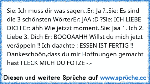 Sie: Ich muss dir was sagen..
Er: Ja ?..
Sie: Es sind die 3 schönsten Wörter
Er: JAA :D ?
Sie: ICH LIEBE DICH ♥
Er: ähh Wie jetzzt moment..
Sie: Jaa 1. Ich 2. Liebe 3. Dich ♥
Er: BOOOAAHH Willst du mich jetzt veräppeln !! Ich daachte : ESSEN IST FERTIG !! Dankeschöön,dass du mir Hoffnungen gemacht hast ! LECK MICH DU FOTZE -.-