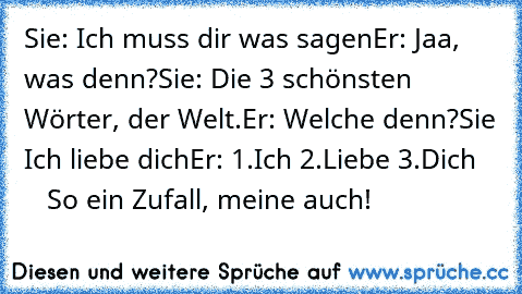 Sie: Ich muss dir was sagen
Er: Jaa, was denn?
Sie: Die 3 schönsten Wörter, der Welt.
Er: Welche denn?
Sie Ich liebe dich
Er: 1.Ich 2.Liebe 3.Dich
      So ein Zufall, meine auch!