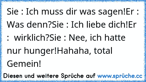 Sie : Ich muss dir was sagen!
Er : Was denn?
Sie : Ich liebe dich!
Er :  wirklich?
Sie : Nee, ich hatte nur hunger!
Hahaha, total Gemein!