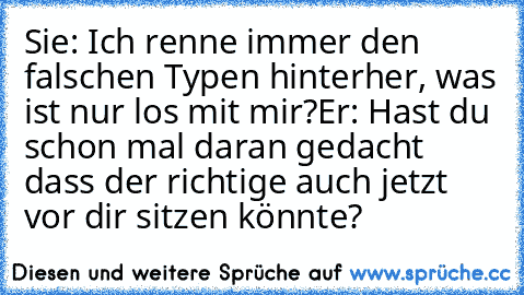 Sie: Ich renne immer den falschen Typen hinterher, was ist nur los mit mir?
Er: Hast du schon mal daran gedacht dass der richtige auch jetzt vor dir sitzen könnte?
♥