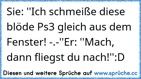 Sie: ''Ich schmeiße diese blöde Ps3 gleich aus dem Fenster! -.-''
Er: ''Mach, dann fliegst du nach!''
:D