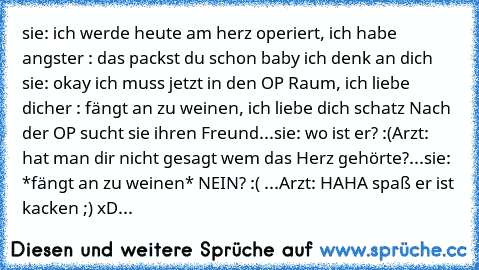 sie: ich werde heute am herz operiert, ich habe angst
er : das packst du schon baby ich denk an dich ♥
sie: okay ich muss jetzt in den OP Raum, ich liebe dich
er : fängt an zu weinen, ich liebe dich schatz ♥
Nach der OP sucht sie ihren Freund...
sie: wo ist er? :(
Arzt: hat man dir nicht gesagt wem das Herz gehörte?...
sie: *fängt an zu weinen* NEIN? :( ...
Arzt: HAHA spaß er ist kacken ;) xD...