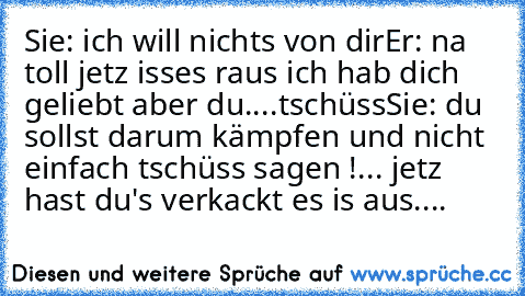 Sie: ich will nichts von dir
Er: na toll jetz isses raus ich hab dich geliebt aber du....tschüss
Sie: du sollst darum kämpfen und nicht einfach tschüss sagen !... jetz hast du's verkackt es is aus....