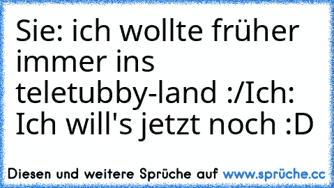 Sie: ich wollte früher immer ins teletubby-land :/
Ich: Ich will's jetzt noch :D