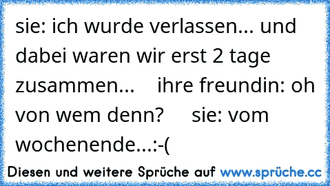 sie: ich wurde verlassen... und dabei waren wir erst 2 tage zusammen...    ihre freundin: oh von wem denn?     sie: vom wochenende...:-(