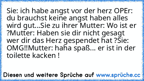 Sie: ich﻿ habe angst vor der herz OP
Er: du brauchst keine angst haben alles wird gut
...
Sie zu ihrer Mutter: Wo ist er ?
Mutter: Haben sie dir nicht gesagt wer dir das Herz gespendet hat ?
Sie: OMG!!
Mutter: haha spaß... er ist in der toilette kacken !