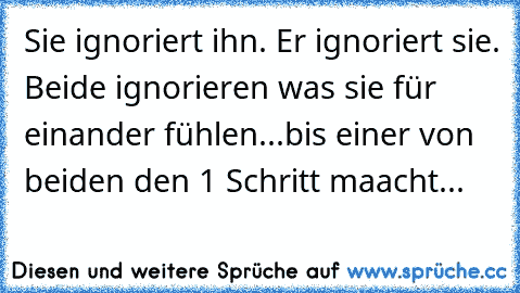 Sie ignoriert ihn. Er ignoriert sie. Beide ignorieren was sie für einander fühlen...bis einer von beiden den 1 Schritt maacht...