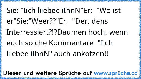 Sie: "Iich liiebee iIhnN"
Er:  "Wo ist er"
Sie:"Weer??"
Er:  "Der, dens Interressiert?!?
Daumen hoch, wenn euch solche Kommentare  "Iich liiebee iIhnN" auch ankotzen!!