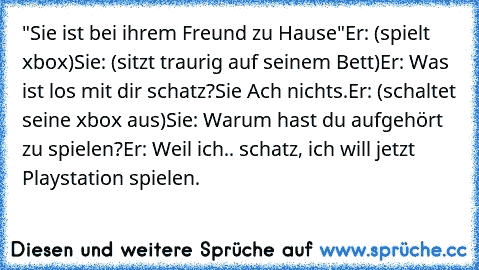 "Sie ist bei ihrem Freund zu Hause"
Er: (spielt xbox)
Sie: (sitzt traurig auf seinem Bett)
Er: Was ist los mit dir schatz?
Sie Ach nichts.
Er: (schaltet seine xbox aus)
Sie: Warum hast du aufgehört zu spielen?
Er: Weil ich.. schatz, ich will jetzt Playstation spielen.