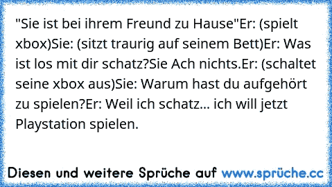 "Sie ist bei ihrem Freund zu Hause"
Er: (spielt xbox)
Sie: (sitzt traurig auf seinem Bett)
Er: Was ist los mit dir schatz?
Sie Ach nichts.
Er: (schaltet seine xbox aus)
Sie: Warum hast du aufgehört zu spielen?
Er: Weil ich schatz... ich will jetzt Playstation spielen.