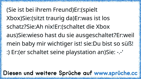 (Sie ist bei ihrem Freund)
Er:(spielt Xbox)
Sie:(sitzt traurig da)
Er:was ist los schatz?
Sie:Ah nix!
Er:(schaltet die Xbox aus)
Sie:wieso hast du sie ausgeschaltet?
Er:weil mein baby mir wichtiger ist! ♥
sie:Du bist so süß! :) ♥
Er:(er schaltet seine playstation an)
Sie: -.-'