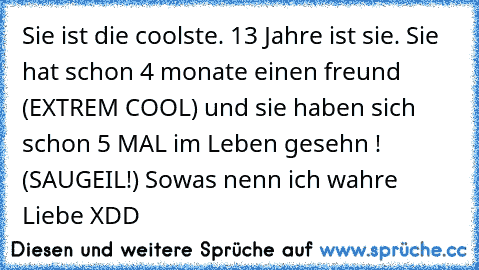 Sie ist die coolste. 13 Jahre ist sie. Sie hat schon 4 monate einen freund (EXTREM COOL) und sie haben sich schon 5 MAL im Leben gesehn ! (SAUGEIL!) Sowas nenn ich wahre Liebe XDD