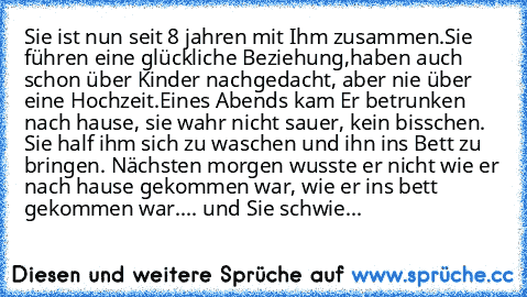 Sie ist nun seit 8 jahren mit Ihm zusammen.
Sie führen eine glückliche Beziehung,haben auch schon über Kinder nachgedacht, aber nie über eine Hochzeit.
Eines Abends kam Er betrunken nach hause, sie wahr nicht sauer, kein bisschen. Sie half ihm sich zu waschen und ihn ins Bett zu bringen. Nächsten morgen wusste er nicht wie er nach hause gekommen war, wie er ins bett gekommen war.... und Sie schwie...