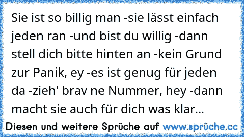 Sie ist so billig man -
sie lässt einfach jeden ran -
und bist du willig -
dann stell dich bitte hinten an -
kein Grund zur Panik, ey -
es ist genug für jeden da -
zieh' brav ne Nummer, hey -
dann macht sie auch für dich was klar...