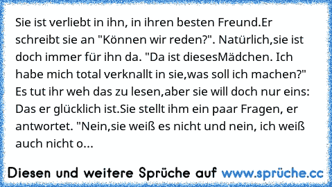 Sie ist verliebt in ihn, in ihren besten Freund.
Er schreibt sie an "Können wir reden?". Natürlich,
sie ist doch immer für ihn da. "Da ist dieses
Mädchen. Ich habe mich total verknallt in sie,
was soll ich machen?" Es tut ihr weh das zu lesen,
aber sie will doch nur eins: Das er glücklich ist.
Sie stellt ihm ein paar Fragen, er antwortet. "Nein,
sie weiß es nicht und nein, ich weiß auch nicht o...