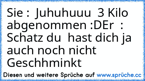 Sie :  Juhuhuuu  3 Kilo  abgenommen :D
Er  :  Schatz du  hast dich ja auch noch nicht  Geschhminkt