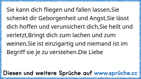 Sie kann dich fliegen und fallen lassen,
Sie schenkt dir Geborgenheit und Angst,
Sie lässt dich hoffen und verunsichert dich,
Sie heilt und verletzt,
Bringt dich zum lachen und zum weinen,
Sie ist einzigartig und niemand ist im Begriff sie je zu verstehen.
Die Liebe ♥