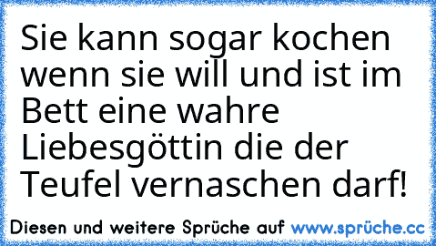 Sie kann sogar kochen wenn sie will und ist im Bett eine wahre Liebesgöttin die der Teufel vernaschen darf!