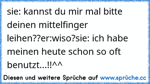 sie: kannst du mir mal bitte deinen mittelfinger leihen??
er:wiso?
sie: ich habe meinen heute schon so oft benutzt...!!
^^