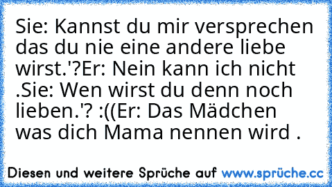 Sie: Kannst du mir versprechen das du nie eine andere liebe wirst.'?
Er: Nein kann ich nicht .
Sie: Wen wirst du denn noch lieben.'? :((
Er: Das Mädchen was dich Mama nennen wird .