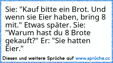 Sie: "Kauf bitte ein Brot. Und wenn sie Eier haben, bring 8 mit." Etwas später. Sie: "Warum hast du 8 Brote gekauft?" Er: "Sie hatten Eier."