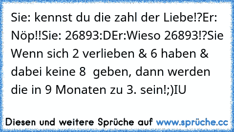 Sie: kennst du die zahl der Liebe!?
Er: Nöp!!
Sie: 26893:D
Er:Wieso 26893!?
Sie Wenn sich 2 verlieben & 6 haben & dabei keine 8  geben, dann werden die in 9 Monaten zu 3. sein!;)
I♥U