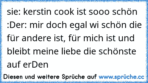 sie: kerstin cook ist sooo schön :D
er: mir doch egal wi schön die für andere ist, für mich ist und bleibt meine liebe die schönste auf erDen 