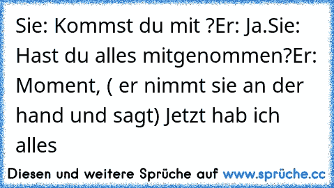 Sie: Kommst du mit ?
Er: Ja.♥
Sie: Hast du alles mitgenommen?
Er: Moment, ( er nimmt sie an der hand und sagt) Jetzt hab ich alles ♥