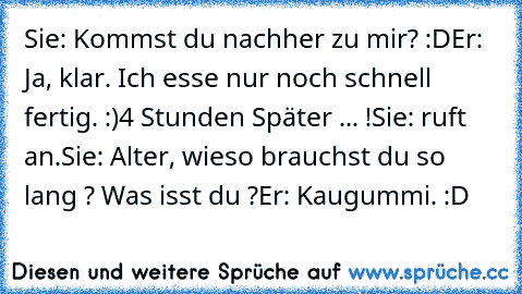 Sie: Kommst du nachher zu mir? :D
Er: Ja, klar. Ich esse nur noch schnell fertig. :)
4 Stunden Später ... !
Sie: ruft an.
Sie: Alter, wieso brauchst du so lang ? Was isst du ?
Er: Kaugummi. :D