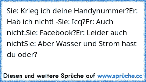 Sie: Krieg ich deine Handynummer?
Er: Hab ich nicht! -
Sie: Icq?
Er: Auch nicht.
Sie: Facebook?
Er: Leider auch nicht
Sie: Aber Wasser und Strom hast du oder?