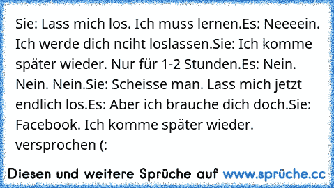 Sie: Lass mich los. Ich muss lernen.
Es: Neeeein. Ich werde dich nciht loslassen.
Sie: Ich komme später wieder. Nur für 1-2 Stunden.
Es: Nein. Nein. Nein.
Sie: Scheisse man. Lass mich jetzt endlich los.
Es: Aber ich brauche dich doch.
Sie: Facebook. Ich komme später wieder. versprochen (:
♥