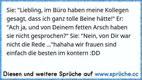 Sie: "Liebling, im Büro haben meine Kollegen gesagt, dass ich ganz tolle Beine hätte!" Er: "Ach ja, und von Deinem fetten Arsch haben sie nicht gesprochen?" Sie: "Nein, von Dir war nicht die Rede ..."
hahaha wir frauen sind einfach die besten im kontern :DD