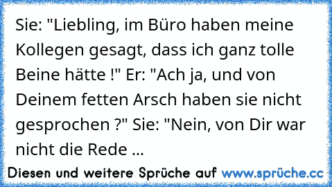 Sie: "Liebling, im Büro haben meine Kollegen gesagt, dass ich ganz tolle Beine hätte !" Er: "Ach ja, und von Deinem fetten Arsch haben sie nicht gesprochen ?" Sie: "Nein, von Dir war nicht die Rede ...