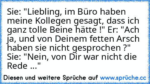 Sie: "Liebling, im Büro haben meine Kollegen gesagt, dass ich ganz tolle Beine hätte !" Er: "Ach ja, und von Deinem fetten Arsch haben sie nicht gesprochen ?" Sie: "Nein, von Dir war nicht die Rede ..."