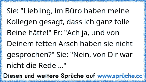 Sie: "Liebling, im Büro haben meine Kollegen gesagt, dass ich ganz tolle Beine hätte!" Er: "Ach ja, und von Deinem fetten Arsch haben sie nicht gesprochen?" Sie: "Nein, von Dir war nicht die Rede ..."