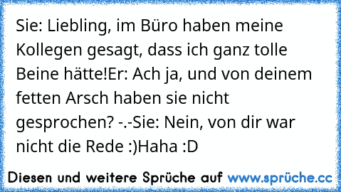 Sie: Liebling, im Büro haben meine Kollegen gesagt, dass ich ganz tolle Beine hätte!
Er: Ach ja, und von deinem fetten Arsch haben sie nicht gesprochen? -.-
Sie: Nein, von dir war nicht die Rede :)
Haha :D