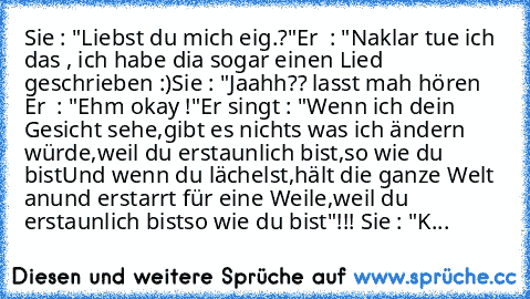 Sie : "Liebst du mich eig.?"
Er  : "Naklar tue ich das , ich habe dia sogar einen Lied geschrieben :)
Sie : "Jaahh?? lasst mah hören ♥
Er  : "Ehm okay !"
Er singt : "Wenn ich dein Gesicht sehe,
gibt es nichts was ich ändern würde,
weil du erstaunlich bist,
so wie du bist
Und wenn du lächelst,
hält die ganze Welt an
und erstarrt für eine Weile,
weil du erstaunlich bist
so wie du bist"!!! ♥
Sie :...