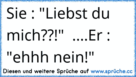 Sie : "Liebst du mich??!"  ....Er : "ehhh nein!"