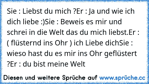 Sie : Liebst du mich ?
Er : Ja und wie ich dich liebe :)
Sie : Beweis es mir und schrei in die Welt das du mich liebst.
Er : ( flüsternd ins Ohr ) ich Liebe dich
Sie : wieso hast du es mir ins Ohr geflüstert ?
Er : du bist meine Welt ♥