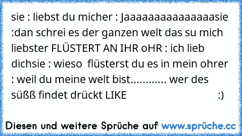 sie : liebst du mich
er : Jaaaaaaaaaaaaaaa
sie :dan schrei es der ganzen welt das su mich liebst
er FLÜSTERT AN IHR oHR : ich lieb dich
sie : wieso  flüsterst du es in mein ohr
er : weil du meine welt bist
............ wer des süßß findet drückt 
LIKE 
                              ♥ ♥ ♥ ♥  :)