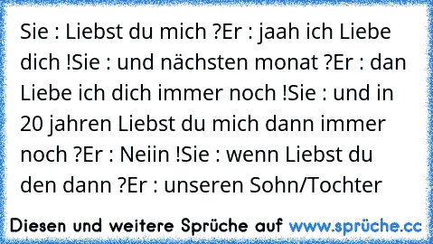 Sie : Liebst du mich ?
Er : jaah ich Liebe dich !
Sie : und nächsten monat ?
Er : dan Liebe ich dich immer noch !
Sie : und in 20 jahren Liebst du mich dann immer noch ?
Er : Neiin !
Sie : wenn Liebst du den dann ?
Er : unseren Sohn/Tochter ♥