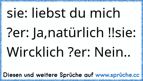 sie: liebst du mich ?
er: Ja,natürlich !!
sie: Wircklich ?
er: Nein..