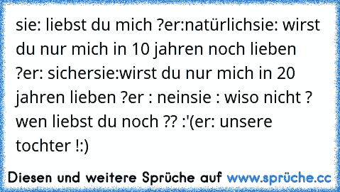 sie: liebst du mich ?
er:natürlich
sie: wirst du nur mich in 10 jahren noch lieben ?
er: sicher
sie:wirst du nur mich in 20 jahren lieben ?
er : nein
sie : wiso nicht ? wen liebst du noch ?? :'(
er: unsere tochter !:)