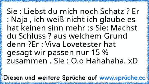 Sie : Liebst du mich noch Schatz ? 
Er : Naja , ich weiß nicht ich glaube es hat keinen sinn mehr :s 
Sie: Machst du Schluss ? aus welchem Grund denn ?
Er : Viva Lovetester hat gesagt wir passen nur 15 % zusammen . 
Sie : O.o 
Hahahaha. xD