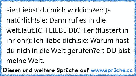 sie: Liebst du mich wirklich?
er: Ja natürlich!
sie: Dann ruf es in die welt.laut.ICH LIEBE DICH!
er (flüstert in ihr ohr): Ich liebe dich.
sie: Warum hast du nich in die Welt gerufen?
er: DU bist meine Welt.