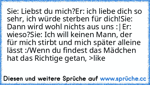 Sie: Liebst du mich?
Er: ich liebe dich so sehr, ich würde sterben für dich!
Sie: Dann wird wohl nichts aus uns :|
Er: wieso?
Sie: Ich will keinen Mann, der für mich stirbt und mich später alleine lässt :/
Wenn du findest das Mädchen hat das Richtige getan, >like