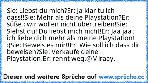 Sie: Liebst du mich?
Er: Ja klar tu ich dass!!
Sie: Mehr als deine Playstation?
Er: süße ; wir wollen nicht übertreiben!
Sie: Siehst du! Du liebst mich nicht!
Er: Jaa jaa ; ich liebe dich mehr als meine Playstation! :)
Sie: Beweis es mir!!
Er: Wie soll ich dass dir beweisen?
Sie: Verkaufe deine Playstation!
Er: rennt weg.
@Miraay.